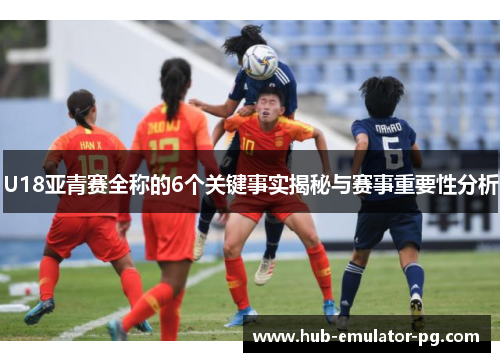 U18亚青赛全称的6个关键事实揭秘与赛事重要性分析 U18亚青赛全称的6个关键事实揭秘与赛事重要性分析