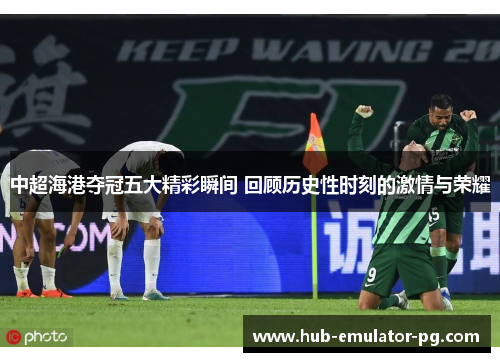 中超海港夺冠五大精彩瞬间 回顾历史性时刻的激情与荣耀 中超海港夺冠五大精彩瞬间 回顾历史性时刻的激情与荣耀