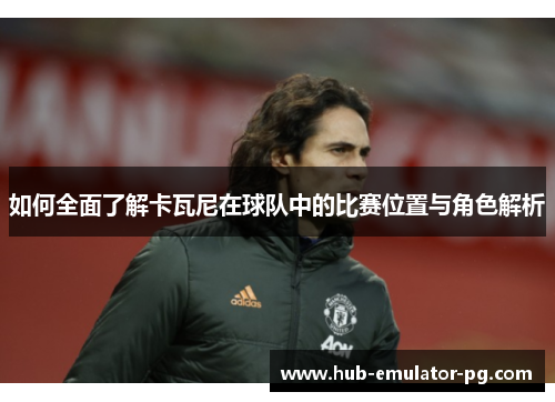 如何全面了解卡瓦尼在球队中的比赛位置与角色解析