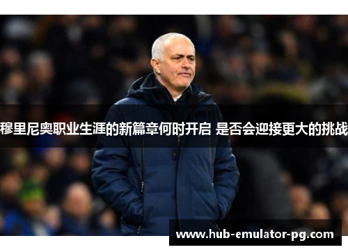 穆里尼奥职业生涯的新篇章何时开启 是否会迎接更大的挑战