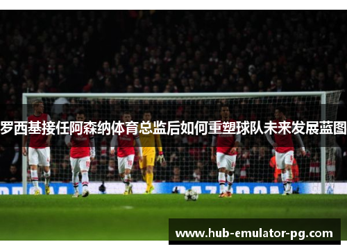 罗西基接任阿森纳体育总监后如何重塑球队未来发展蓝图