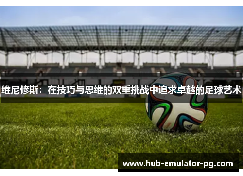 维尼修斯:在技巧与思维的双重挑战中追求卓越的足球艺术 维尼修斯:在技巧与思维的双重挑战中追求卓越的足球艺术