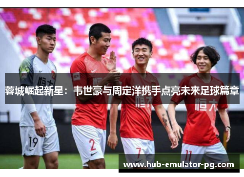 蓉城崛起新星:韦世豪与周定洋携手点亮未来足球篇章 蓉城崛起新星:韦世豪与周定洋携手点亮未来足球篇章