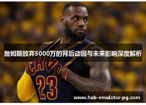 詹姆斯放弃5000万的背后动因与未来影响深度解析 詹姆斯放弃5000万的背后动因与未来影响深度解析