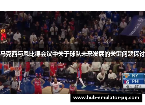 马克西与恩比德会议中关于球队未来发展的关键问题探讨