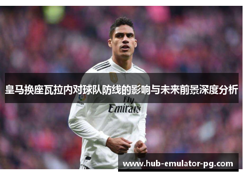 皇马换座瓦拉内对球队防线的影响与未来前景深度分析