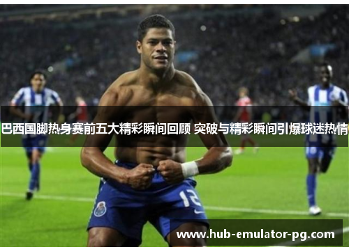 巴西国脚热身赛前五大精彩瞬间回顾 突破与精彩瞬间引爆球迷热情