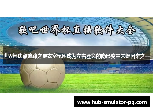 世界杯焦点追踪之更衣室氛围成为左右胜负的隐形变量关键因素之一