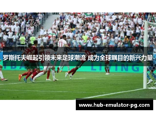 罗斯托夫崛起引领未来足球潮流 成为全球瞩目的新兴力量 罗斯托夫崛起引领未来足球潮流 成为全球瞩目的新兴力量
