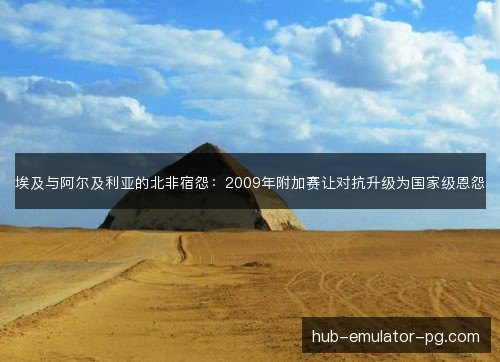 埃及与阿尔及利亚的北非宿怨：2009年附加赛让对抗升级为国家级恩怨
